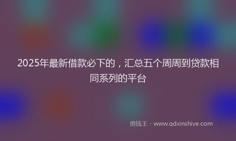 2025年最新借款必下的，汇总五个周周到贷款相同系列的平台