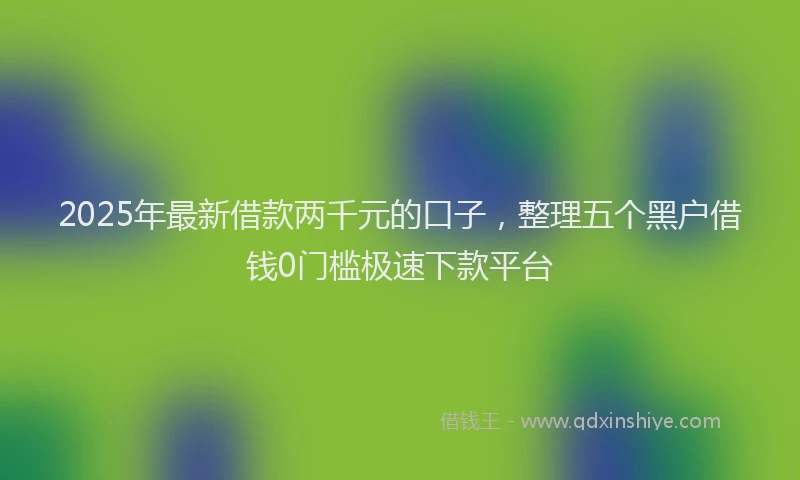 2025年最新借款两千元的口子，整理五个黑户借钱0门槛极速下款平台