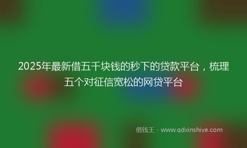 2025年最新借五千块钱的秒下的贷款平台，梳理五个对征信宽松的网贷平台