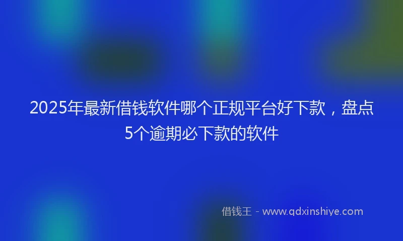 2025年最新借钱软件哪个正规平台好下款，盘点5个逾期必下款的软件