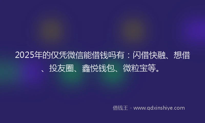 2025年的仅凭微信能借钱吗有：闪借快融、想借、投友圈、鑫悦钱包、微粒宝等。