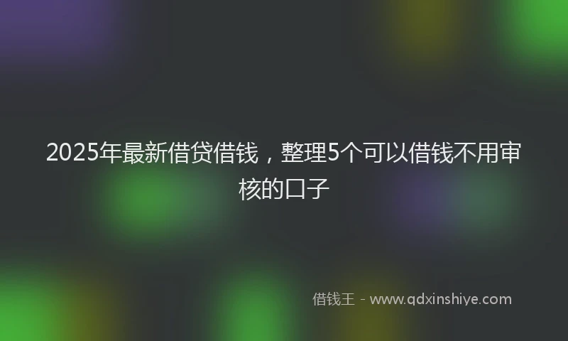 2025年最新借贷借钱，整理5个可以借钱不用审核的口子