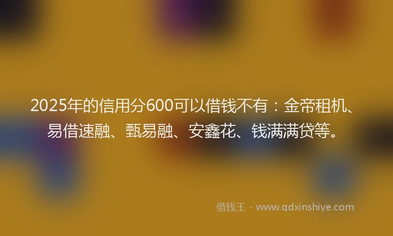 2025年的信用分600可以借钱不有：金帝租机、易借速融、甄易融、安鑫花、钱满满贷等。