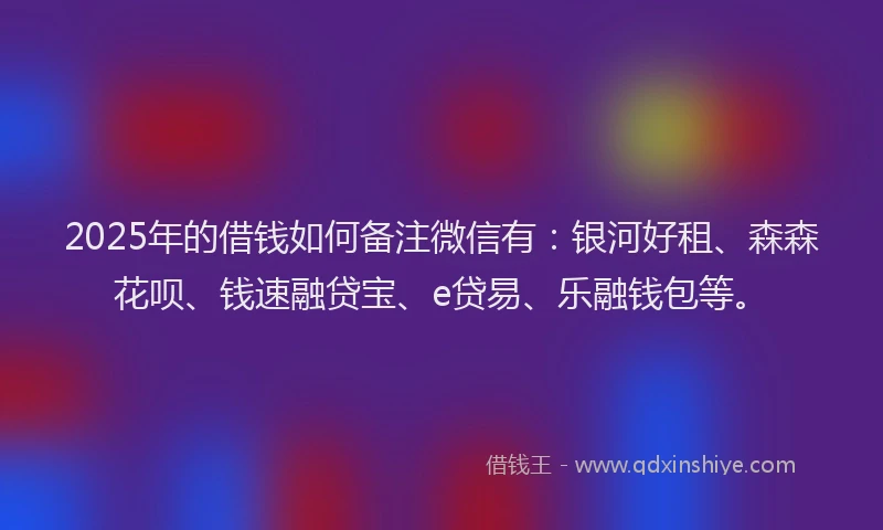2025年的借钱如何备注微信有：银河好租、森森花呗、钱速融贷宝、e贷易、乐融钱包等。