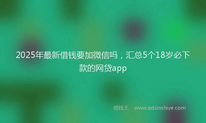 2025年最新借钱要加微信吗，汇总5个18岁必下款的网贷app