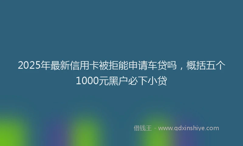 2025年最新信用卡被拒能申请车贷吗，概括五个1000元黑户必下小贷