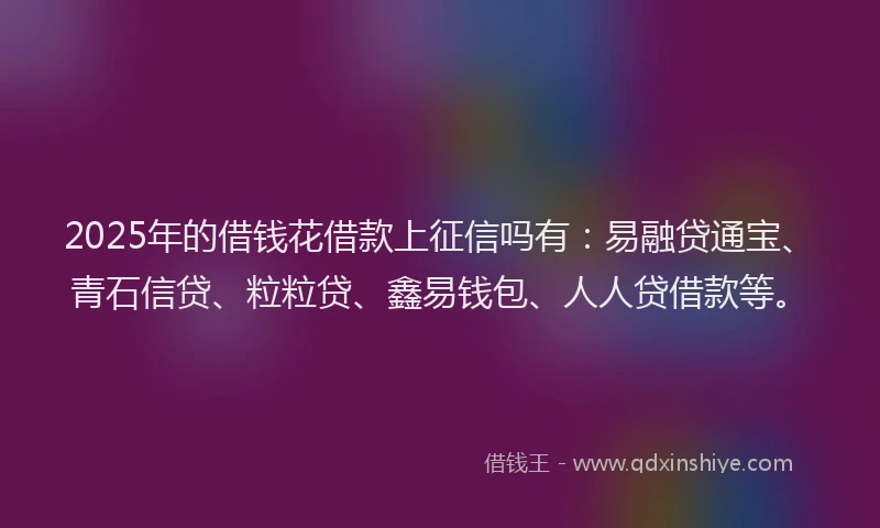 2025年的借钱花借款上征信吗有：易融贷通宝、青石信贷、粒粒贷、鑫易钱包、人人贷借款等。