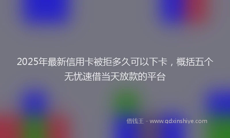 2025年最新信用卡被拒多久可以下卡，概括五个无忧速借当天放款的平台