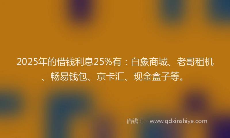 2025年的借钱利息25%有：白象商城、老哥租机、畅易钱包、京卡汇、现金盒子等。