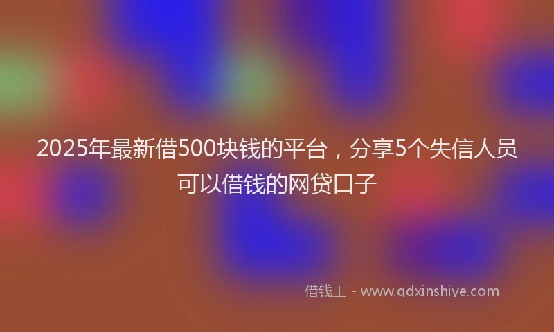 2025年最新借500块钱的平台，分享5个失信人员可以借钱的网贷口子