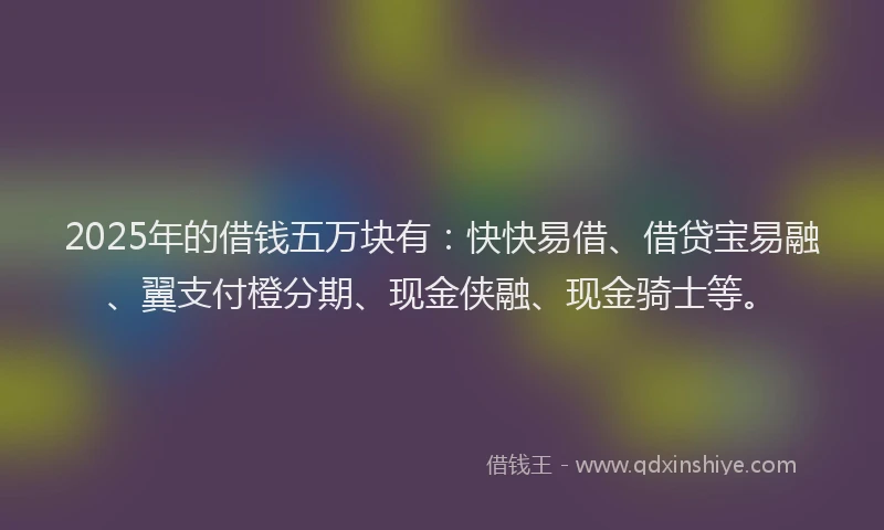 2025年的借钱五万块有：快快易借、借贷宝易融、翼支付橙分期、现金侠融、现金骑士等。