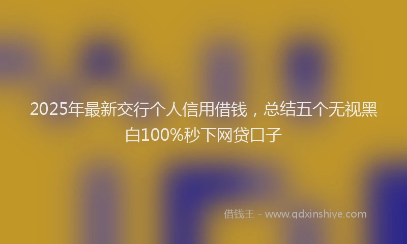 2025年最新交行个人信用借钱，总结五个无视黑白100%秒下网贷口子