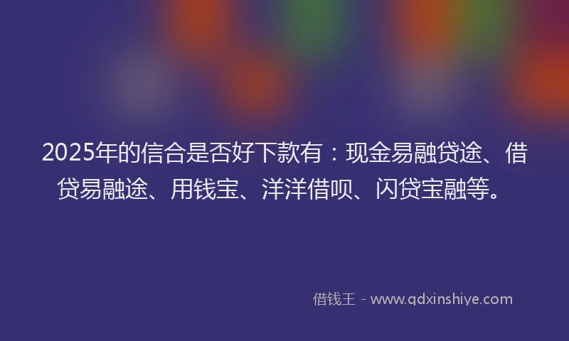 2025年的信合是否好下款有：现金易融贷途、借贷易融途、用钱宝、洋洋借呗、闪贷宝融等。