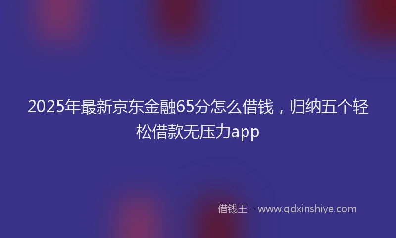 2025年最新京东金融65分怎么借钱，归纳五个轻松借款无压力app