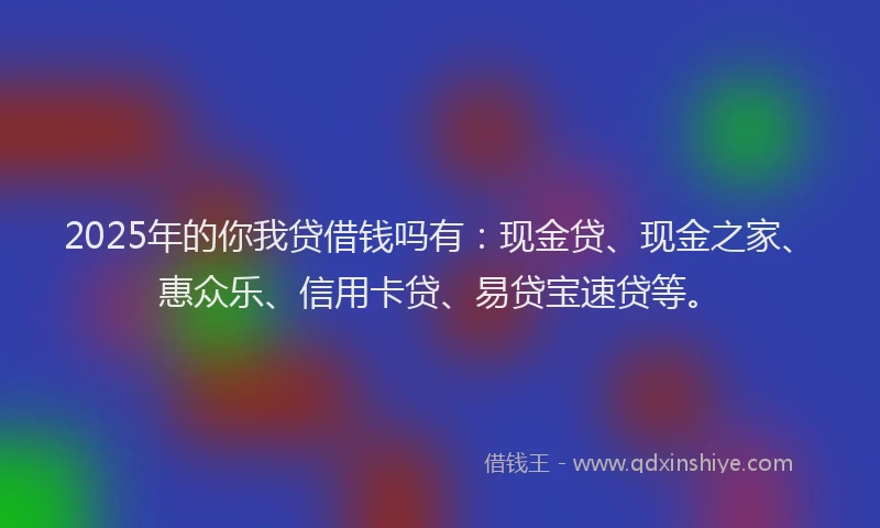 2025年的你我贷借钱吗有：现金贷、现金之家、惠众乐、信用卡贷、易贷宝速贷等。