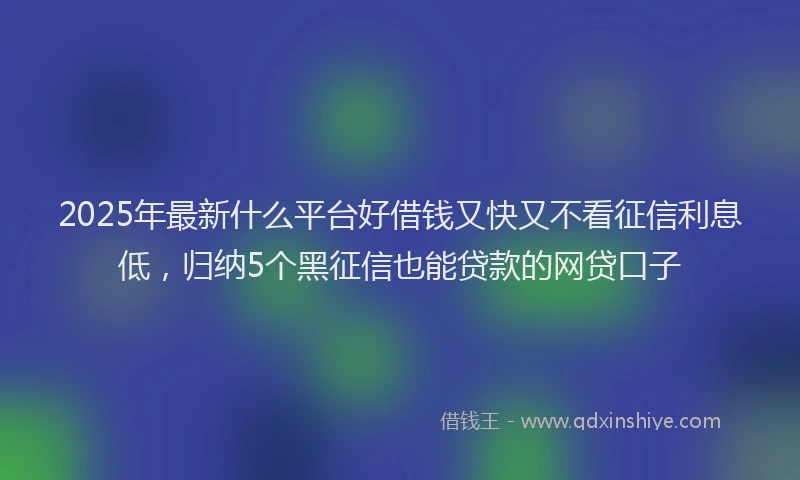 2025年最新什么平台好借钱又快又不看征信利息低，归纳5个黑征信也能贷款的网贷口子
