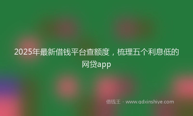 2025年最新借钱平台查额度，梳理五个利息低的网贷app