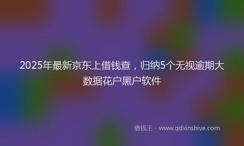 2025年最新京东上借钱查，归纳5个无视逾期大数据花户黑户软件