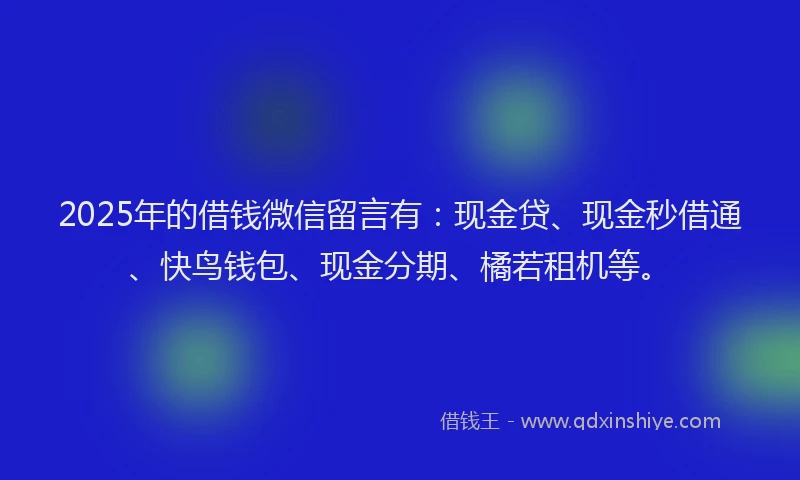 2025年的借钱微信留言有：现金贷、现金秒借通、快鸟钱包、现金分期、橘若租机等。