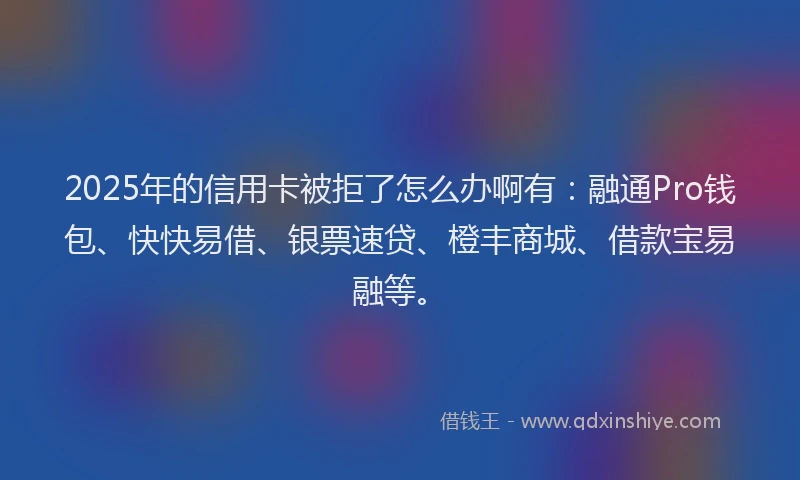 2025年的信用卡被拒了怎么办啊有：融通Pro钱包、快快易借、银票速贷、橙丰商城、借款宝易融等。