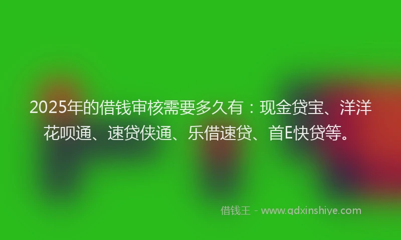 2025年的借钱审核需要多久有：现金贷宝、洋洋花呗通、速贷侠通、乐借速贷、首E快贷等。