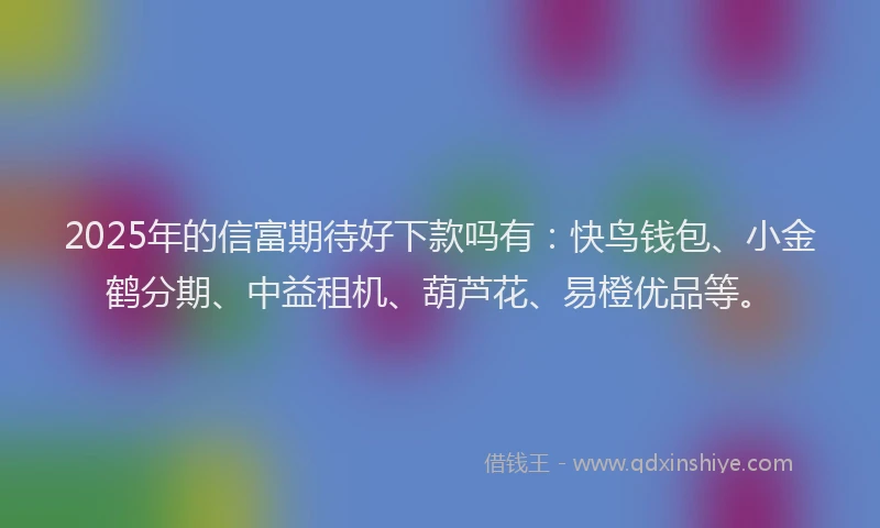 2025年的信富期待好下款吗有：快鸟钱包、小金鹤分期、中益租机、葫芦花、易橙优品等。