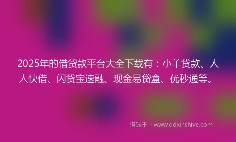2025年的借贷款平台大全下载有：小羊贷款、人人快借、闪贷宝速融、现金易贷盒、优秒通等。