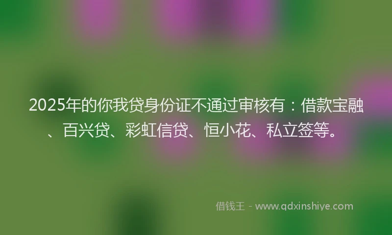 2025年的你我贷身份证不通过审核有：借款宝融、百兴贷、彩虹信贷、恒小花、私立签等。