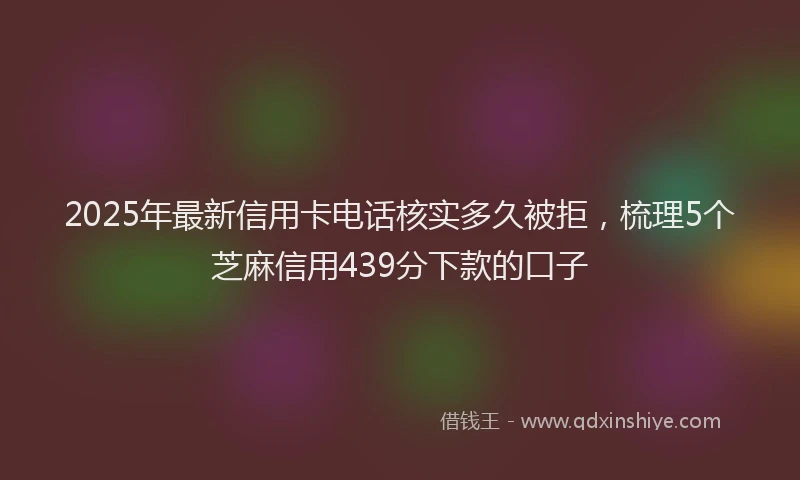 2025年最新信用卡电话核实多久被拒，梳理5个芝麻信用439分下款的口子