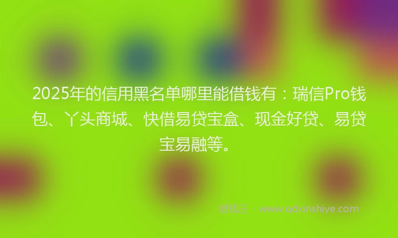 2025年的信用黑名单哪里能借钱有：瑞信Pro钱包、丫头商城、快借易贷宝盒、现金好贷、易贷宝易融等。