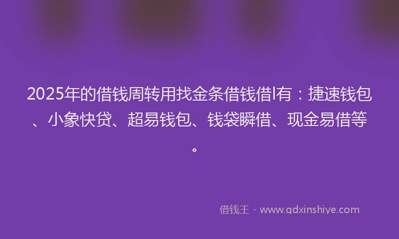 2025年的借钱周转用找金条借钱借l有：捷速钱包、小象快贷、超易钱包、钱袋瞬借、现金易借等。