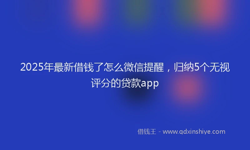 2025年最新借钱了怎么微信提醒，归纳5个无视评分的贷款app