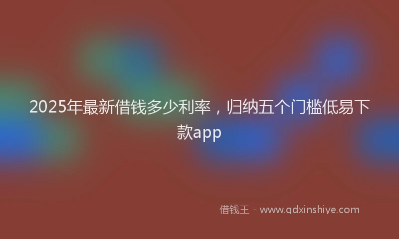 2025年最新借钱多少利率，归纳五个门槛低易下款app