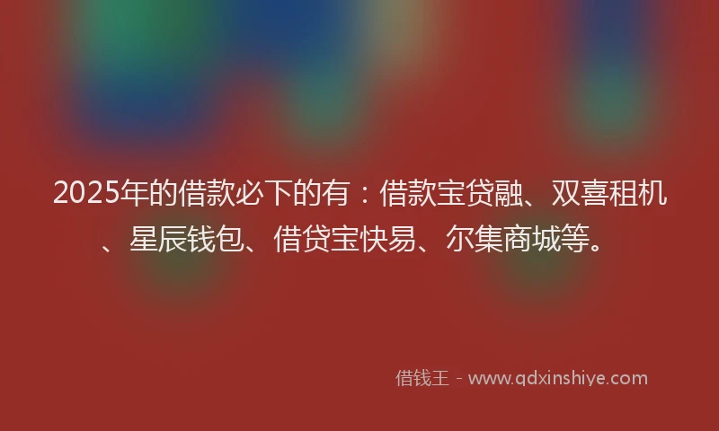 2025年的借款必下的有：借款宝贷融、双喜租机、星辰钱包、借贷宝快易、尔集商城等。
