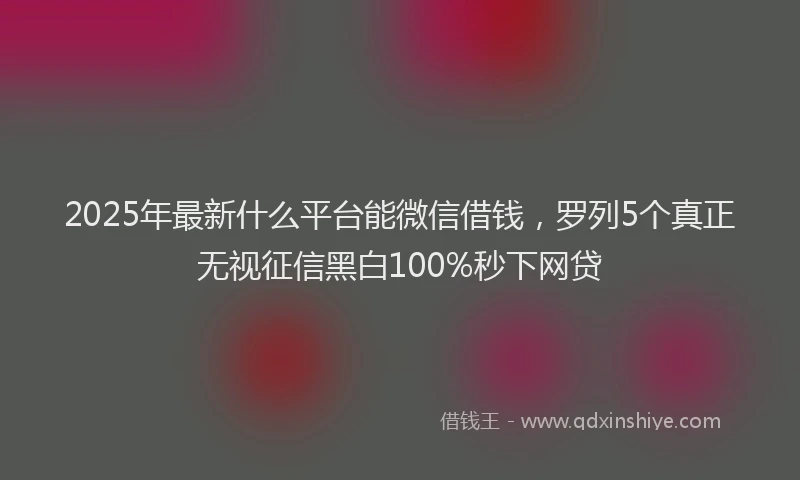 2025年最新什么平台能微信借钱，罗列5个真正无视征信黑白100%秒下网贷