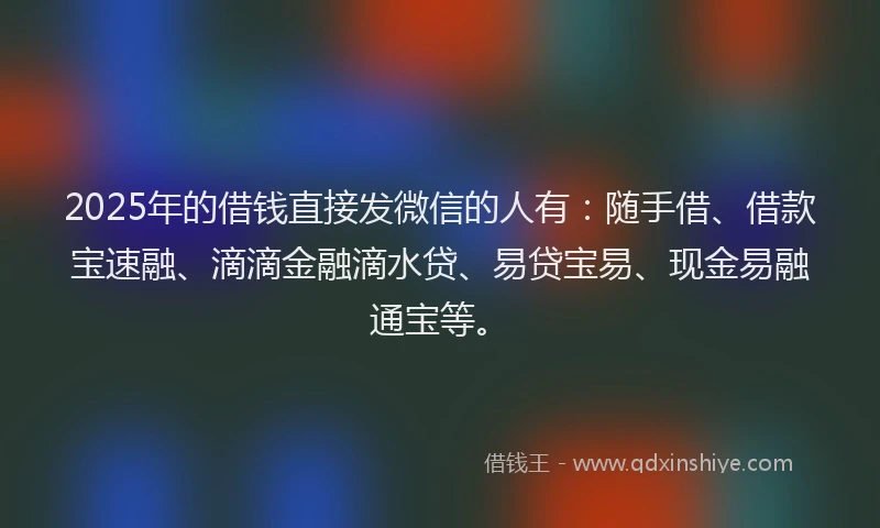 2025年的借钱直接发微信的人有：随手借、借款宝速融、滴滴金融滴水贷、易贷宝易、现金易融通宝等。