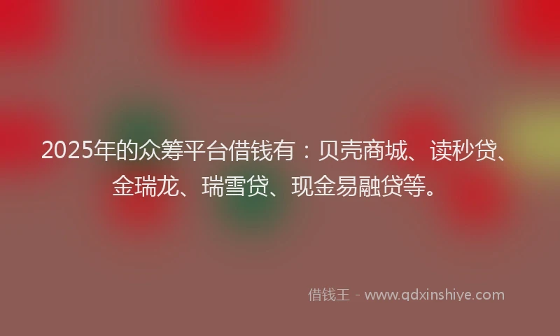2025年的众筹平台借钱有：贝壳商城、读秒贷、金瑞龙、瑞雪贷、现金易融贷等。