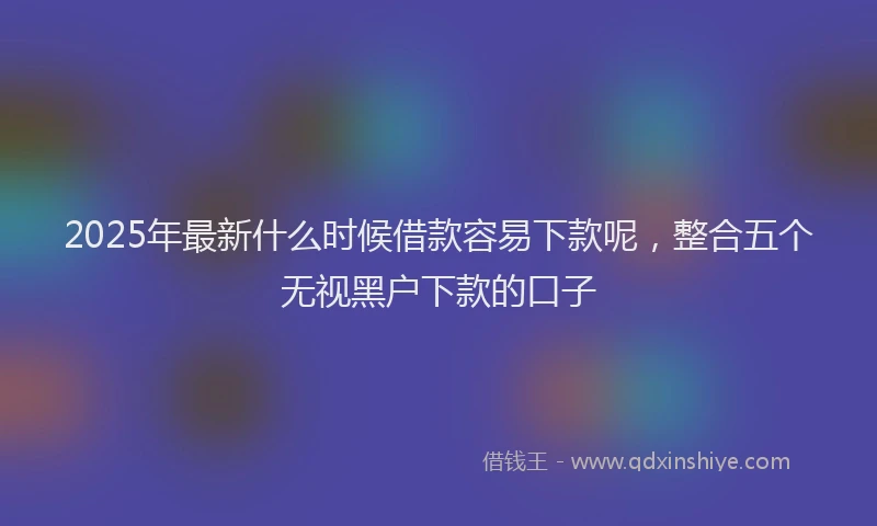 2025年最新什么时候借款容易下款呢，整合五个无视黑户下款的口子