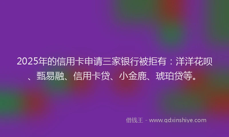 2025年的信用卡申请三家银行被拒有：洋洋花呗、甄易融、信用卡贷、小金鹿、琥珀贷等。