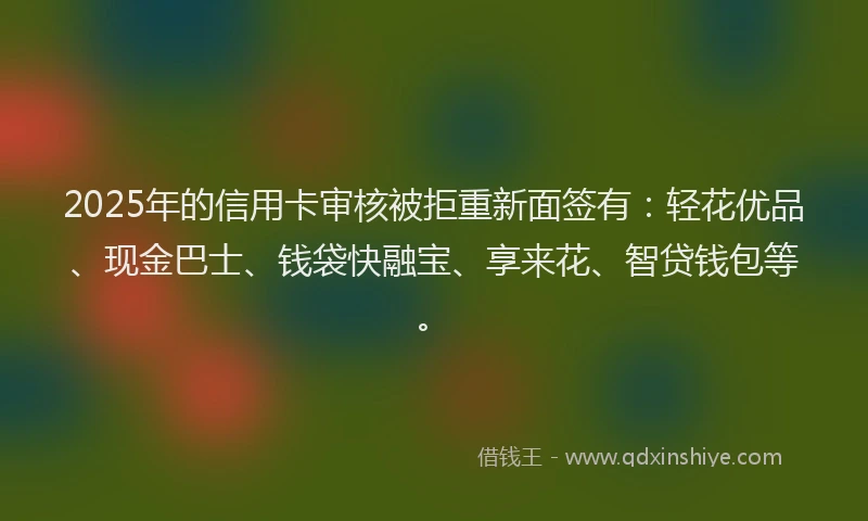 2025年的信用卡审核被拒重新面签有：轻花优品、现金巴士、钱袋快融宝、享来花、智贷钱包等。