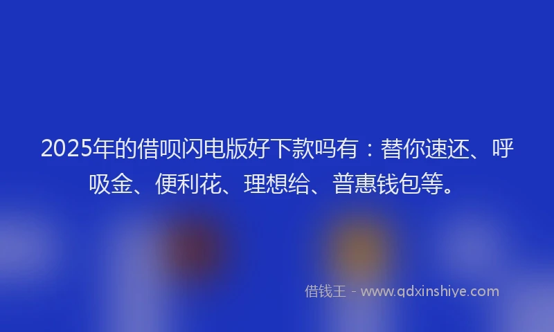 2025年的借呗闪电版好下款吗有：替你速还、呼吸金、便利花、理想给、普惠钱包等。