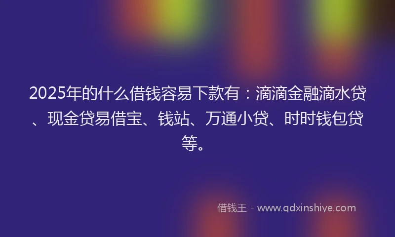 2025年的什么借钱容易下款有：滴滴金融滴水贷、现金贷易借宝、钱站、万通小贷、时时钱包贷等。