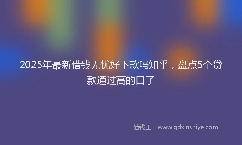 2025年最新借钱无忧好下款吗知乎，盘点5个贷款通过高的口子