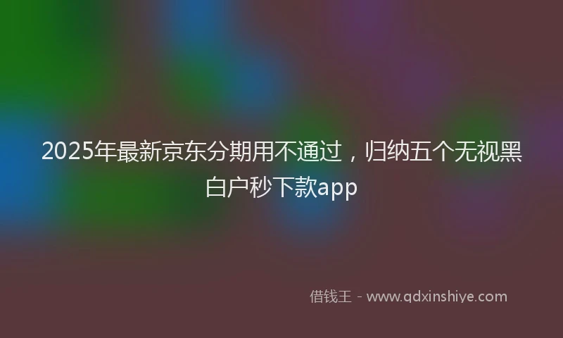 2025年最新京东分期用不通过，归纳五个无视黑白户秒下款app