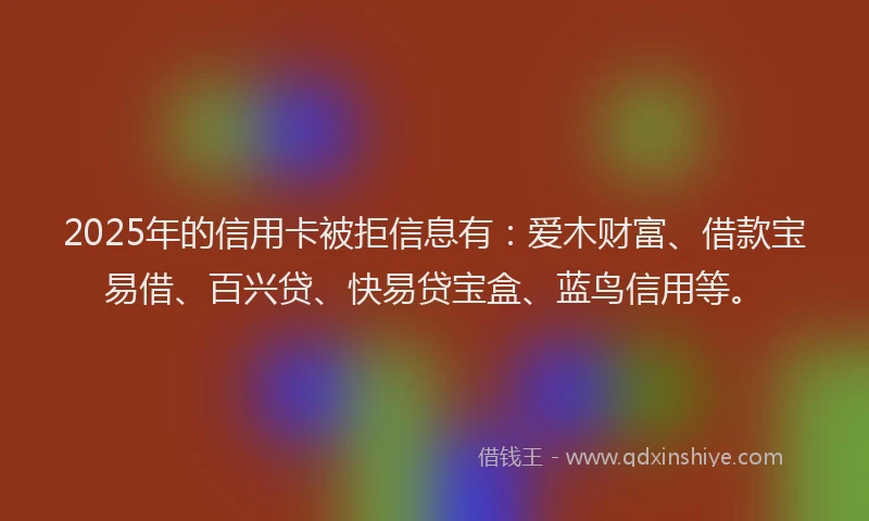 2025年的信用卡被拒信息有：爱木财富、借款宝易借、百兴贷、快易贷宝盒、蓝鸟信用等。