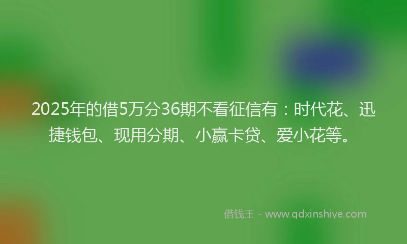 2025年的借5万分36期不看征信有：时代花、迅捷钱包、现用分期、小赢卡贷、爱小花等。