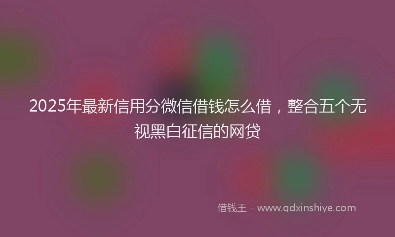 2025年最新信用分微信借钱怎么借，整合五个无视黑白征信的网贷