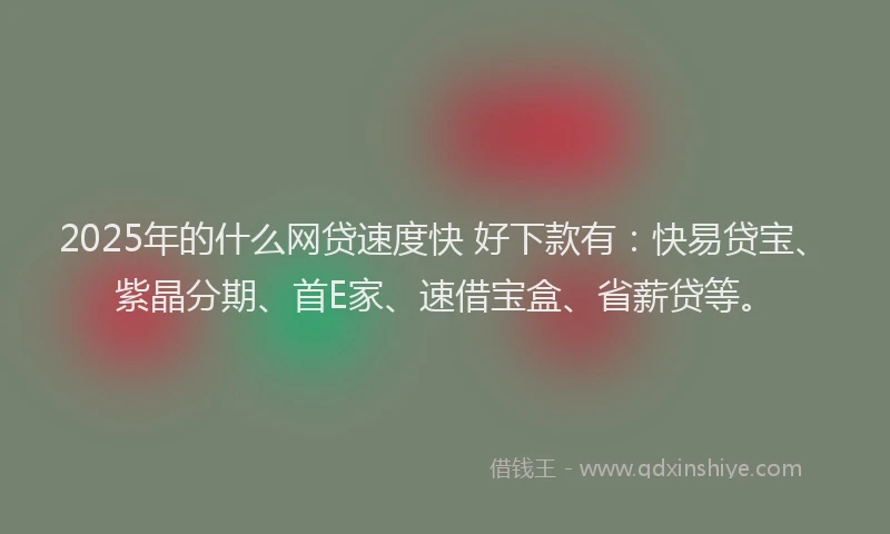 2025年的什么网贷速度快 好下款有：快易贷宝、紫晶分期、首E家、速借宝盒、省薪贷等。