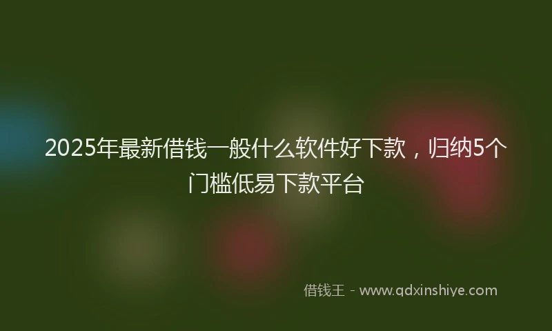 2025年最新借钱一般什么软件好下款，归纳5个门槛低易下款平台