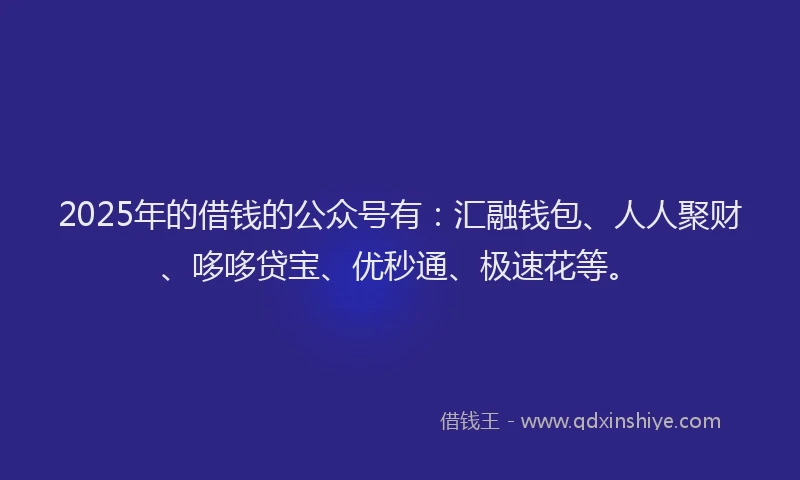 2025年的借钱的公众号有：汇融钱包、人人聚财、哆哆贷宝、优秒通、极速花等。